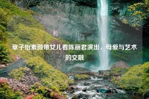 章子怡素颜带女儿看陈丽君演出，母爱与艺术的交融