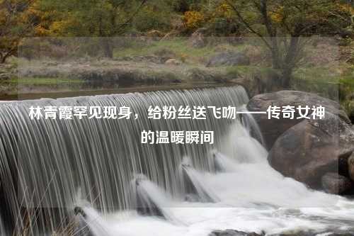 林青霞罕见现身，给粉丝送飞吻——传奇女神的温暖瞬间
