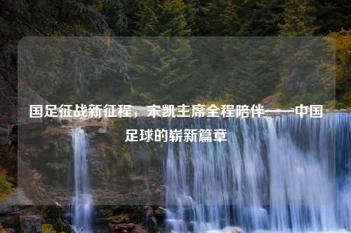 国足征战新征程，宋凯主席全程陪伴——中国足球的崭新篇章