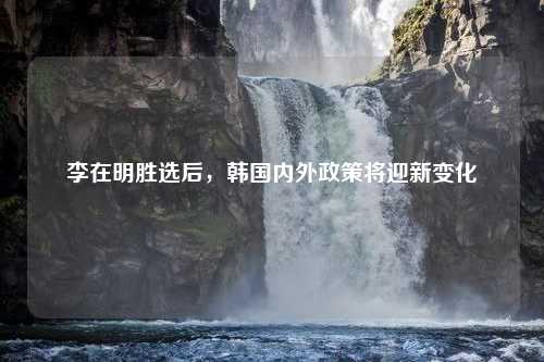 李在明胜选后，韩国内外政策将迎新变化