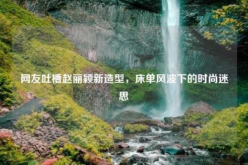 网友吐槽赵丽颖新造型，床单风波下的时尚迷思
