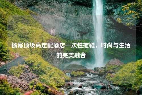 杨幂顶级高定配酒店一次性拖鞋，时尚与生活的完美融合